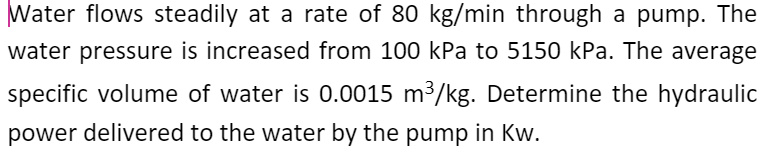 Water flows steadily at a rate of 80 kg/min through a pump. The
water pressure is increased from 100 kPa to 5150 kPa. The average
specific volume of water is 0.0015 m³/kg. Determine the hydraulic
power delivered to the water by the pump in Kw.
