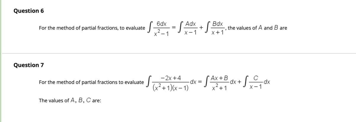 Question 6
Question 7
For the method of partial fractions, to evaluate
• √ Bdx = S Adx + √ Box
the values of A and B are
I
X-1
X+1'
- 2x +4
For the method of partial fractions to evaluate
S
- dx = S²
• SAX + B dx + √₂₁dx
(x²+1)(x-1)
2
x²+1
X-1
The values of A, B, C are: