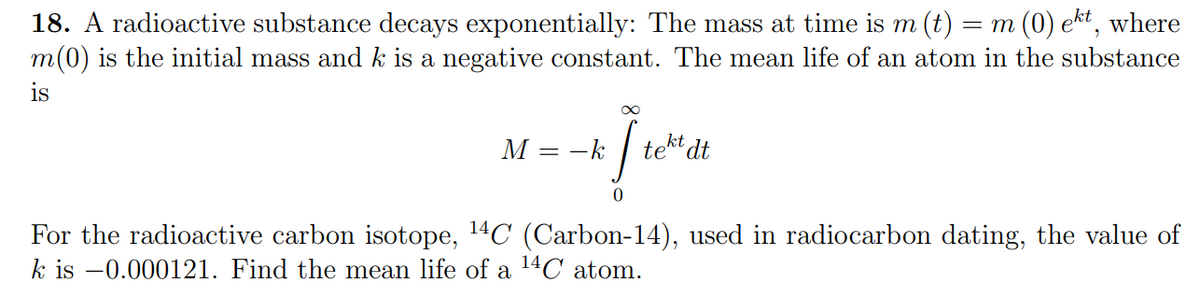 18. A radioactive substance decays exponentially: The mass at time is m (t) =
= m (0) ekt, where
m(0) is the initial mass and k is a negative constant. The mean life of an atom in the substance
is
M - k
==
I te
tekt dt
0
For the radioactive carbon isotope, ¹4C (Carbon-14), used in radiocarbon dating, the value of
k is -0.000121. Find the mean life of a ¹4C atom.