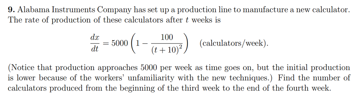 9. Alabama Instruments Company has set up a production line to manufacture a new calculator.
The rate of production of these calculators after t weeks is
dx
100
5000
(calculators/week).
dt
(t+10)²,
(Notice that production approaches 5000 per week as time goes on, but the initial production
is lower because of the workers' unfamiliarity with the new techniques.) Find the number of
calculators produced from the beginning of the third week to the end of the fourth week.