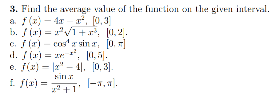 3. Find the average value of the function on the given interval.
a. f (x) = 4x − x², [0,3]
b. f (x) = x²√√1+x³,
[0,2].
c. f (x) = cos¹ x sinx, [0, π]
-x²
[0, 5].
d. f (x) = xe¯
e. f(x) =
|x² − 4], [0,3].
sin x
x² +1'
f. f(x) =
[-π, π].
- 201²