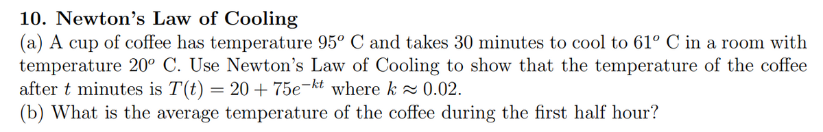 10. Newton's Law of Cooling
(a) A cup of coffee has temperature 95° C and takes 30 minutes to cool to 61° C in a room with
temperature 20° C. Use Newton's Law of Cooling to show that the temperature of the coffee
after t minutes is T(t) = 20 + 75e-kt where k≈ 0.02.
(b) What is the average temperature of the coffee during the first half hour?