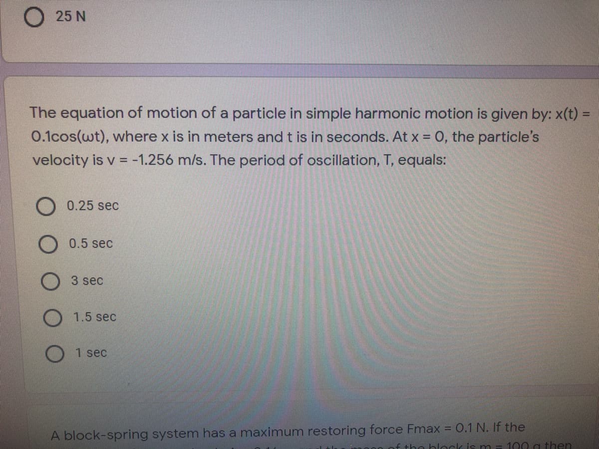 25 N
The equation of motion of a particle in simple harmonic motion is given by: x(t) =
0.1cos(wt), where x is in meters and t is in seconds. At x = 0, the particle's
velocity is v = -1.256 m/s. The period of oscillation, T, equals:
O 0.25 sec
O 0.5 sec
3 sec
1.5 sec
1 sec
A block-spring system has a maximum restoring force Fmax = 0.1 N. If the
f the blockis m= 100 a then
