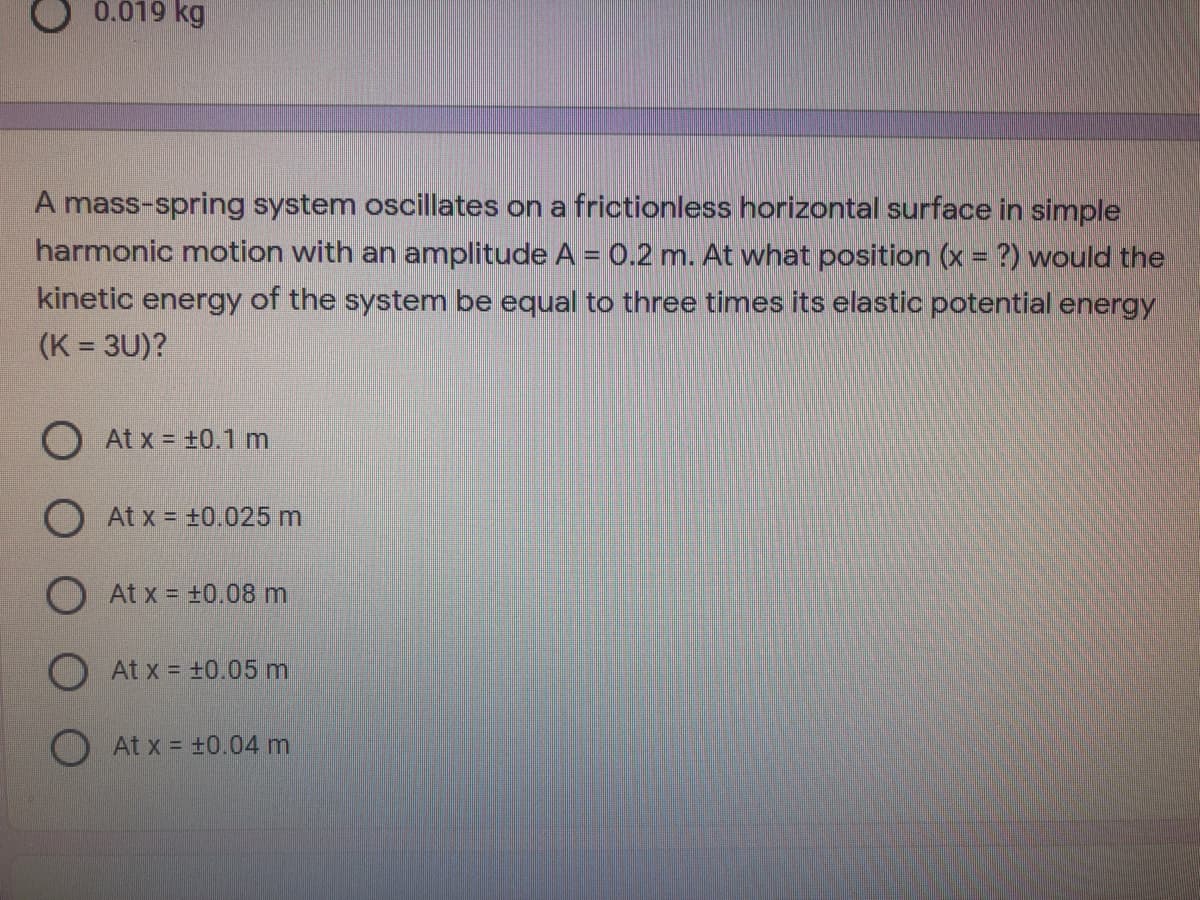 0.019 kg
A mass-spring system oscillates on a frictionless horizontal surface in simple
harmonic motion with an amplitude A = 0.2 m. At what position (x = ?) would the
kinetic energy of the system be equal to three times its elastic potential energy
(K = 3U)?
O At x = +0.1 m
O At x = +0.025 m
O At x = ±0.08 m
At x = +0.05m
At x = +0.04 m
