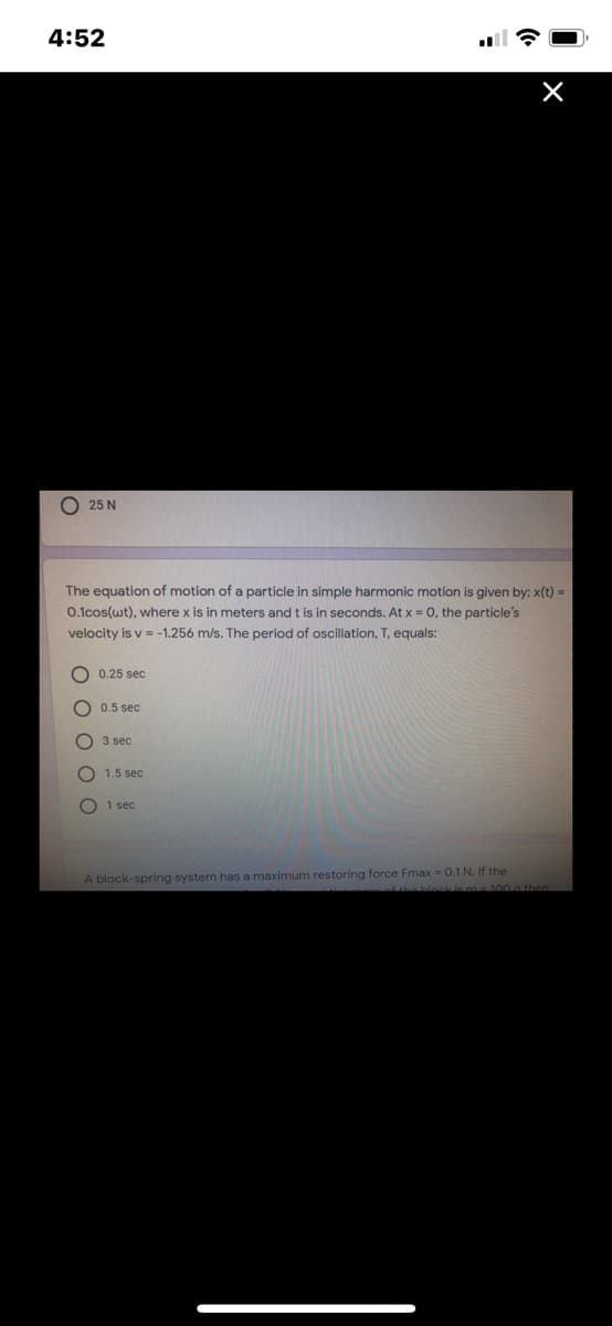 4:52
O 25 N
The equation of motion of a particle in simple harmonic motion is given by: x(t) =
0.1cos(wt), where x is in meters and t is in seconds. At x = 0, the particle's
velocity is v = -1.256 m/s. The period of oscillation, T, equals:
0.25 sec
0.5 sec
3 sec
1,5 sec
1 sec
A block-spring system has a maximum restoring force Fmax = 0.1 N. If the
00 a then
O O O OO
