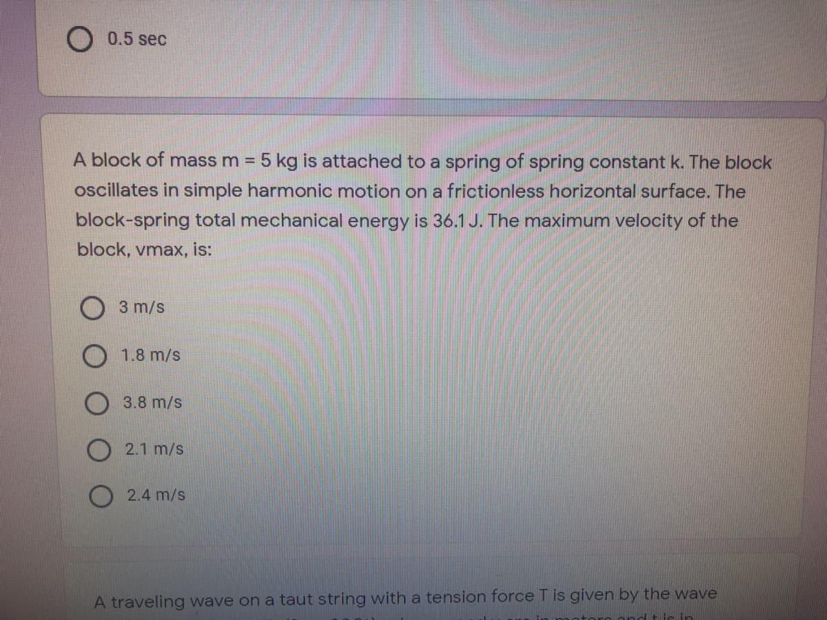 0.5 sec
A block of mass m = 5 kg is attached to a spring of spring constant k. The block
oscillates in simple harmonic motion on a frictionless horizontal surface. The
block-spring total mechanical energy is 36.1J. The maximum velocity of the
block, vmax, is:
3 m/s
1.8 m/s
3.8 m/s
O 2.1 m/s
O 2.4 m/s
A traveling wave on a taut string with a tension force T is given by the wave
ir in
