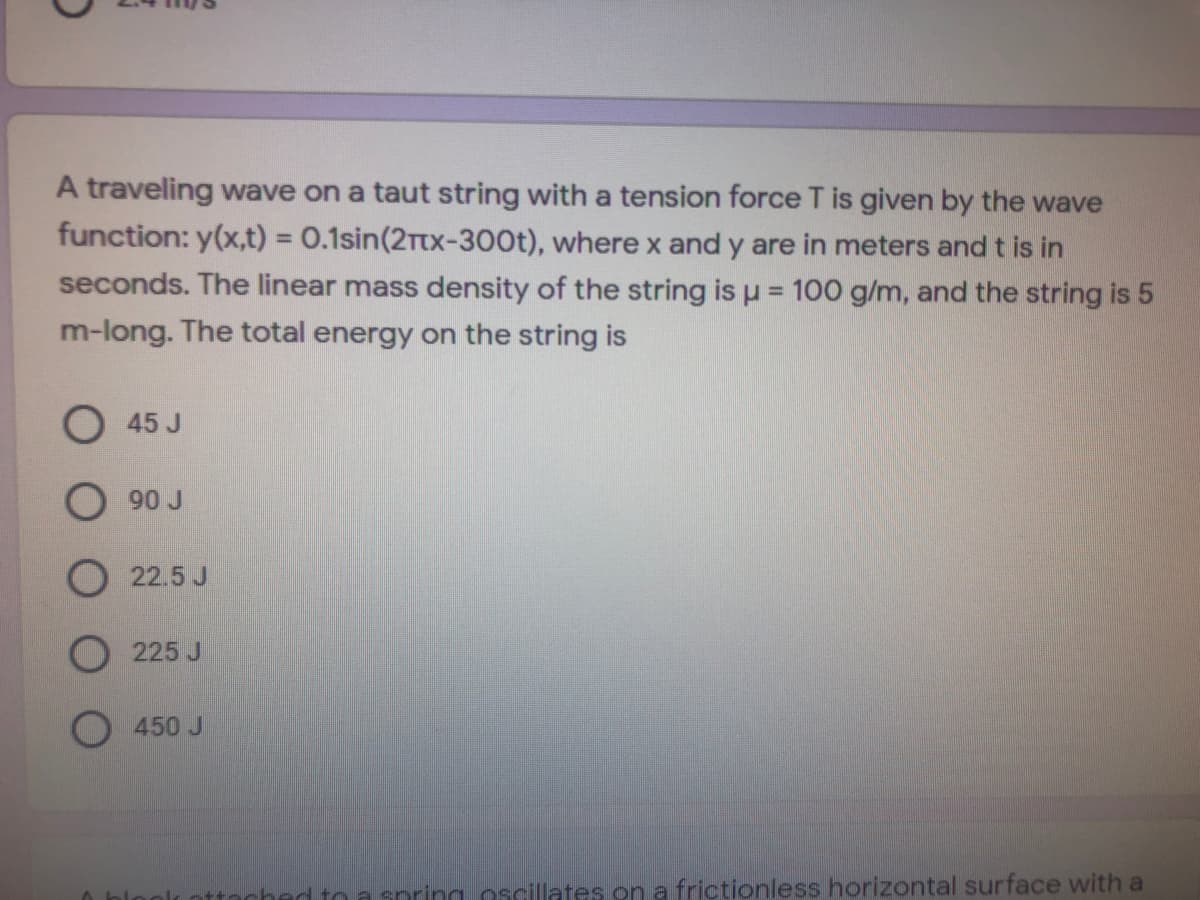 A traveling wave on a taut string with a tension force T is given by the wave
function: y(x,t) = 0.1sin(2Ttx-300t), where x and y are in meters and t is in
%3D
seconds. The linear mass density of the string is u = 100 g/m, and the string is 5
%3D
m-long. The total energy on the string is
O45 J
O 90 J
O 22.5 J
225 J
O 450 J
ched to a snring oscillates on a frictionless horizontal surface with a
