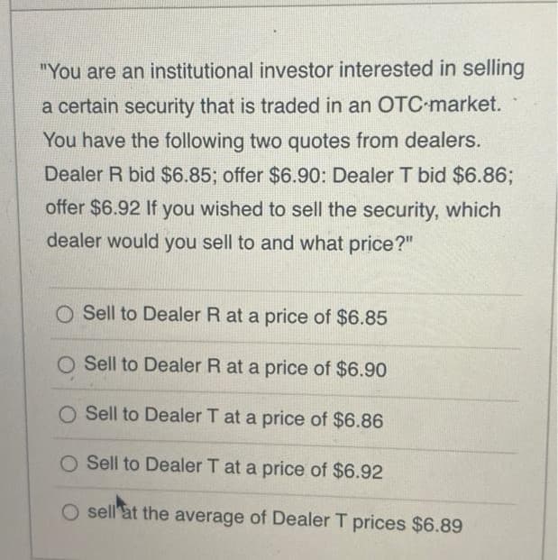 "You are an institutional investor interested in selling
a certain security that is traded in an OTC market.
You have the following two quotes from dealers.
Dealer R bid $6.85; offer $6.90: Dealer T bid $6.86;
offer $6.92 If you wished to sell the security, which
dealer would you sell to and what price?"
O Sell to Dealer R at a price of $6.85
O Sell to Dealer R at a price of $6.90
O Sell to Dealer T at a price of $6.86
O Sell to Dealer T at a price of $6.92
O sell'at the average of Dealer T prices $6.89
