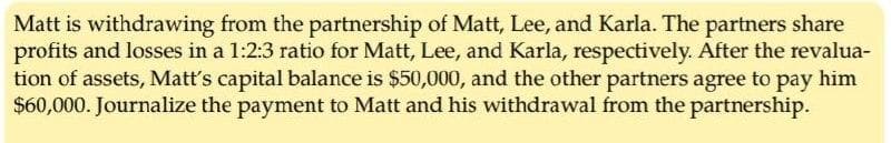 Matt is withdrawing from the partnership of Matt, Lee, and Karla. The partners share
profits and losses in a 1:2:3 ratio for Matt, Lee, and Karla, respectively. After the revalua-
tion of assets, Matt's capital balance is $50,000, and the other partners agree to pay him
$60,000. Journalize the payment to Matt and his withdrawal from the partnership.
