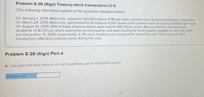 Problem 8-26 (Algo) Treasury stock transactions LO 6
[The following information apples to the questions displayed below)
On January 1, 2019, Metco Inc. reported 290,000 shares of $4 par value common stock as being issued and outstariding
On March 24, 2019, Metco Inc. purchased for Its treasury 4,000 shares of its common stock at a price of $39.00 per share.
On August 19, 2019, 590 of these treasury shares were sold for $42.50 per share. Metco's directors declared cash
dividends of $0.30 per share during the second quarter and again during the fourth quarter, payable on June 30, 2019.
and December 31, 2019, respectively. A 3% stock dividend was issued at the end of the year. There were no other
transactions affecting common stock during the year.
Problem 8-26 (Algo) Part d
d. Calculate the total amount of cash dividends paid in the fourth quarter.
Dividend paid
