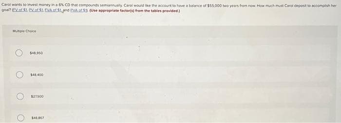 Carol wants to invest money in a 6% CD that compounds semiannually. Carol would like the account to have a balance of $55,000 two years from now How much must Carol deposit to accomplish her
goal? EV of $1. EV.of $1 EVA of $1. and PVA of S1 (Use appropriate factor(s) from the tables provided.)
Multple Choice
$48.950
$48,400
$27.500
$48,867
