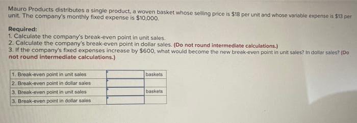 Mauro Products distributes a single product, a woven basket whose selling price is $18 per unit and whose variable expense is $13 per
unit. The company's monthly fixed expense is $10,000.
Required:
1. Calculate the company's break-even point in unit sales.
2. Calculate the company's break-even point in dollar sales. (Do not round intermediate calculations.)
3. If the company's fixed expenses increase by $600, what would become the new break-even point in unit sales? In dollar sales? (Do
not round intermediate calculations.)
1. Break-even point in unit sales
baskets
2. Break-even point in dollar sales
3. Break-even point in unit sales
baskets
3. Break-even point in dollar sales
