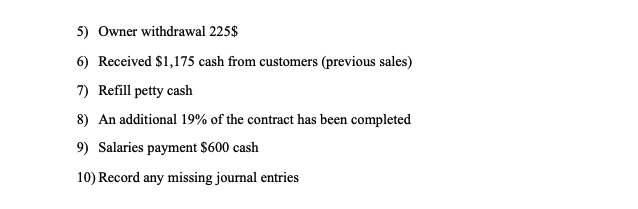 5) Owner withdrawal 225$
6) Received $1,175 cash from customers (previous sales)
7) Refill petty cash
8) An additional 19% of the contract has been completed
9) Salaries payment $600 cash
10) Record any missing journal entries
