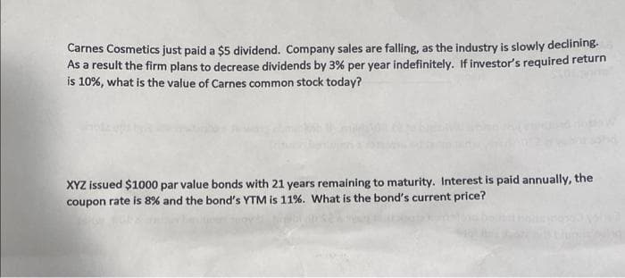 Carnes Cosmetics just paid a $5 dividend. Company sales are falling, as the industry is slowly declining-
As a result the firm plans to decrease dividends by 3% per year indefinitely. If investor's required return
is 10%, what is the value of Carnes common stock today?
XYZ issued $1000 par value bonds with 21 years remaining to maturity. Interest is paid annually, the
coupon rate is 8% and the bond's YTM is 11%. What is the bond's current price?

