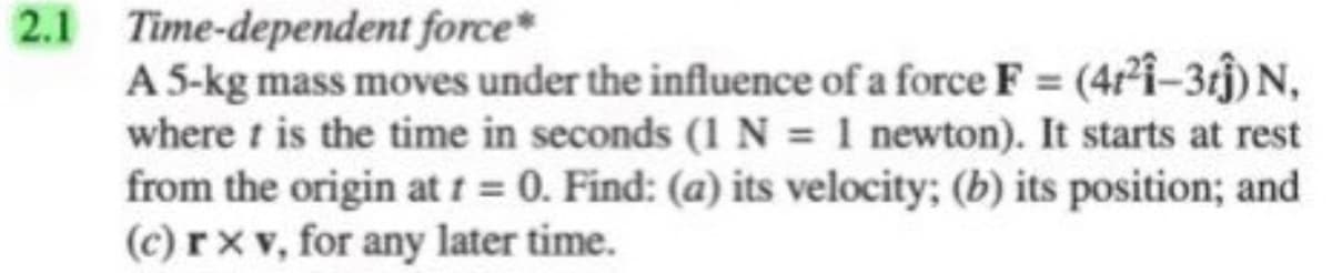 2.1 Time-dependent force
A 5-kg mass moves under the influence of a force F = (4r²i-3tĵ) N,
where t is the time in seconds (1 N = 1 newton). It starts at rest
from the origin at t = 0. Find: (a) its velocity; (b) its position; and
(c) rx v, for any later time.

