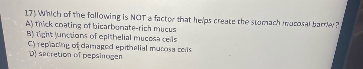 17) Which of the following is NOT a factor that helps create the stomach mucosal barrier?
A) thick coating of bicarbonate-rich mucus
B) tight junctions of epithelial mucosa cells
C) replacing of damaged epithelial mucosa cells
D) secretion of pepsinogen
