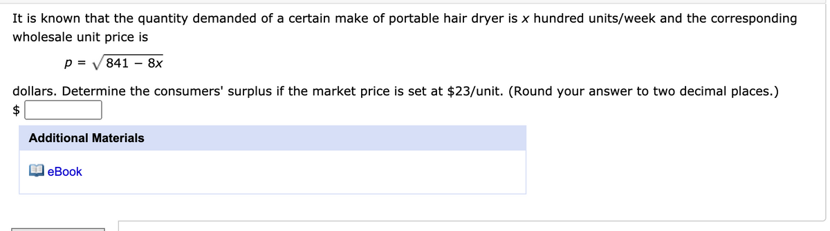 It is known that the quantity demanded of a certain make of portable hair dryer is x hundred units/week and the corresponding
wholesale unit price is
p =
841
8x
dollars. Determine the consumers' surplus if the market price is set at $23/unit. (Round your answer to two decimal places.)
$
Additional Materials
еBook
