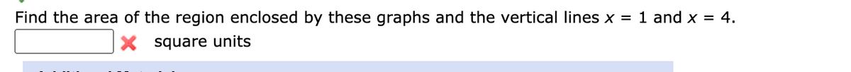 Find the area of the region enclosed by these graphs and the vertical lines x = 1 and x = 4.
X square units
