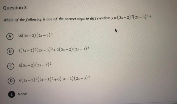 Question 3
Which of the following is one of the correct steps to differentiate y=(3x-2)2(2x-3)3 ?
A36(3r-2)(2r-3)²
3(3x-2):(2x- 3)2+ 2(3x – 2)(2r- 3)2
6(3r-2)(2r-3)²
6(3r-2) (2x- 3)2+ 6( 3x – 2)(2r– 3)²
None
