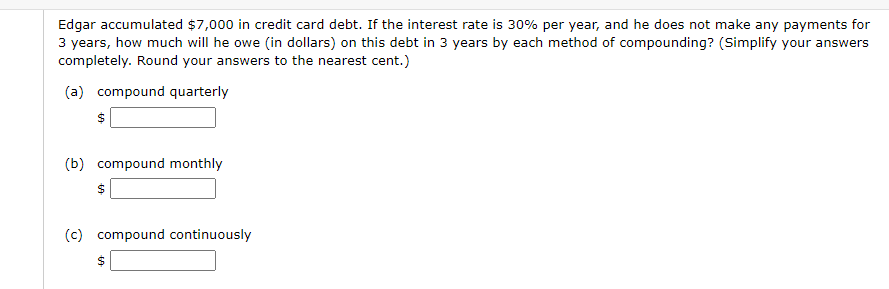 Edgar accumulated $7,000 in credit card debt. If the interest rate is 30% per year, and he does not make any payments for
3 years, how much will he owe (in dollars) on this debt in 3 years by each method of compounding? (Simplify your answers
completely. Round your answers to the nearest cent.)
(a) compound quarterly
(b) compound monthly
(c) compound continuously
%24
%24
