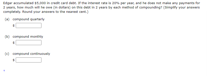 Edgar accumulated $5,000 in credit card debt. If the interest rate is 20% per year, and he does not make any payments for
2 years, how much will he owe (in dollars) on this debt in 2 years by each method of compounding? (Simplify your answers
completely. Round your answers to the nearest cent.)
(a) compound quarterly
(b) compound monthly
(c) compound continuously
$
