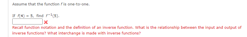 Assume that the function fis one-to-one.
If f(4) = 5, find f-1(5).
Recall function notation and the definition of an inverse function. What is the relationship between the input and output of
inverse functions? What interchange is made with inverse functions?
