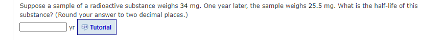 Suppose a sample of a radioactive substance weighs 34 mg. One year later, the sample weighs 25.5 mg. What is the half-life of this
substance? (Round your answer to two decimal places.)
yr
Tutorial
