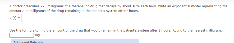 A doctor prescribes 225 milligrams of a therapeutic drug that decays by about 10% each hour. Write an exponential model representing the
amount A in milligrams of the drug remaining in the patient's system after t hours.
A(t) =
Use the formula to find the amount of the drug that would remain in the patient's system after 3 hours. Round to the nearest milligram.
mg
Additional Materials
