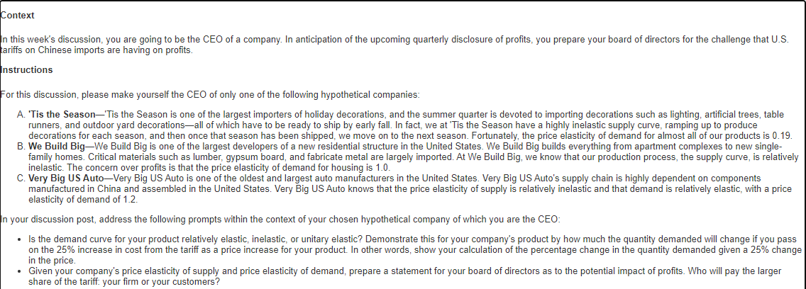 Context
In this week's discussion, you are going to be the CEO of a company. In anticipation of the upcoming quarterly disclosure of profits, you prepare your board of directors for the challenge that U.S.
tariffs on Chinese imports are having on profits.
Instructions
For this discussion, please make yourself the CEO of only one of the following hypothetical companies:
A. 'Tis the Season-Tis the Season is one of the largest importers of holiday decorations, and the summer quarter is devoted to importing decorations such as lighting, artificial trees, table
runners, and outdoor yard decorations-all of which have to be ready to ship by early fall. In fact, we at 'Tis the Season have a highly inelastic supply curve, ramping up to produce
decorations for each season, and then once that season has been shipped, we move on to the next season. Fortunately, the price elasticity of demand for almost all of our products is 0.19.
B. We Build Big–We Build Big is one of the largest developers of a new residential structure in the United States. We Build Big builds everything from apartment complexes to new single-
family homes. Critical materials such as lumber, gypsum board, and fabricate metal are largely imported. At We Build Big, we know that our production process, the supply curve, is relatively
inelastic. The concern over profits is that the price elasticity of demand for housing is 1.0.
C. Very Big US Auto-Very Big US Auto is one of the oldest and largest auto manufacturers in the United States. Very Big US Auto's supply chain is highly dependent on components
manufactured in China and assembled in the United States. Very Big US Auto knows that the price elasticity of supply is relatively inelastic and that demand is relatively elastic, with a price
elasticity of demand of 1.2.
In your discussion post, address the following prompts within the context of your chosen hypothetical company of which you are the CEO:
• Is the demand curve for your product relatively elastic, inelastic, or unitary elastic? Demonstrate this for your company's product by how much the quantity demanded will change if you pass
on the 25% increase in cost from the tariff as a price increase for your product. In other words, show your calculation of the percentage change in the quantity demanded given a 25% change
in the price.
• Given your company's price elasticity of supply and price elasticity of demand, prepare a statement for your board of directors as to the potential impact of profits. Who will pay the larger
share of the tariff: your firm or your customers?

