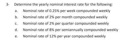 3-
Determine the yearly nominal interest rate for the following:
a.
Nominal rate of 0.25% per week compounded weekly
b. Nominal rate of 2% per month compounded weekly
с.
Nominal rate of 2% per quarter compounded weekly
d. Nominal rate of 8% per semiannually compounded weekly
е.
Nominal rate of 12% per year compounded weekly
