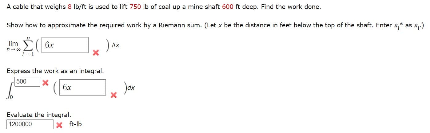 A cable that weighs 8 Ib/ft is used to lift 750 lb of coal up a mine shaft 600 ft deep. Find the work done.
Show how to approximate the required work by a Riemann sum. (Let x be the distance in feet below the top of the shaft. Enter x,* as x,.)
(| 6x
lim
Дх
n- 0o
i = 1
Express the work as an integral.
500
6x
Jak
Evaluate the integral.
1200000
ft-lb
