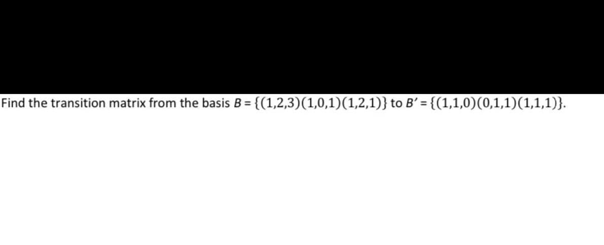 Find the transition matrix from the basis B = {(1,2,3) (1,0,1)(1,2,1)} to B' = {(1,1,0)(0,1,1)(1,1,1)}.