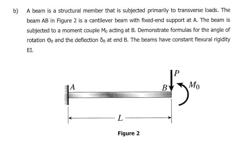 b)
A beam is a structural member that is subjected primarily to transverse loads. The
beam AB in Figure 2 is a cantilever beam with fixed-end support at A. The beam is
subjected to a moment couple Mo acting at B. Demonstrate formulas for the angle of
rotation Os and the deflection OB at end B. The beams have constant flexural rigidity
EI.
|A
BY
Mo
L.
Figure 2
