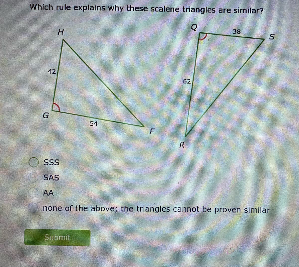 Which rule explains why these scalene triangles are similar?
38
42
62
G
54
SSS
SAS
AA
none of the above; the triangles cannot be proven similar
Submit
