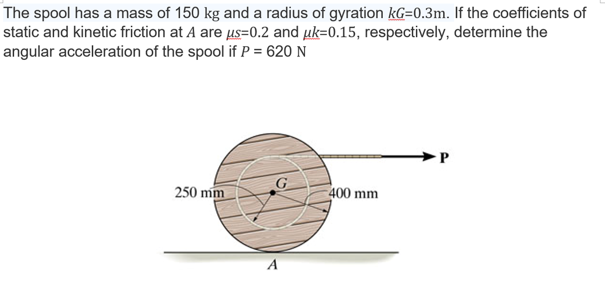 The spool has a mass of 150 kg and a radius of gyration kG=0.3m. If the coefficients of
static and kinetic friction at A are µs=0.2 and µk=0.15, respectively, determine the
angular acceleration of the spool if P = 620 N
G
250 mm
400 mm
A