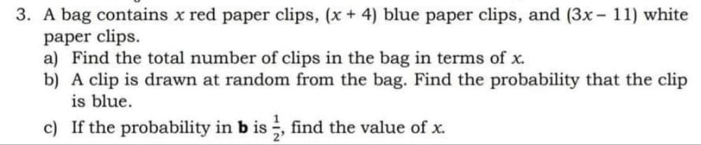 3. A bag contains x red paper clips, (x+ 4) blue paper clips, and (3x- 11) white
paper clips.
a) Find the total number of clips in the bag in terms of x.
b) A clip is drawn at random from the bag. Find the probability that the clip
is blue.
c) If the probability in b is ;, find the value of x.

