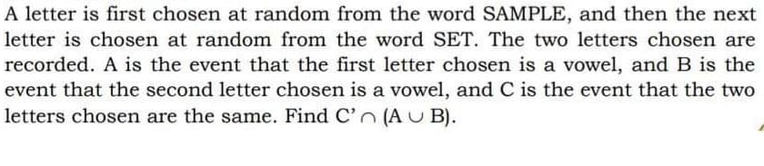 A letter is first chosen at random from the word SAMPLE, and then the next
letter is chosen at random from the word SET. The two letters chosen are
recorded. A is the event that the first letter chosen is a vowel, and B is the
event that the second letter chosen is a vowel, and C is the event that the two
letters chosen are the same. Find C'n (AU B).
