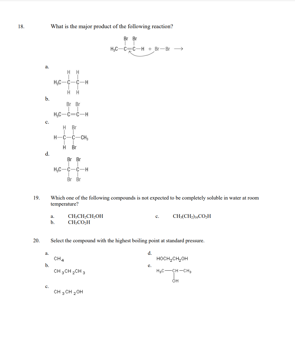 18.
19.
20.
a.
b.
C.
d.
a.
b.
C.
What is the major product of the following reaction?
Br Br
T
H₂C-C=C-H+Br-Br >>
H H
H₂C-C-C-H
H H
Br Br
H₂C-C=C-H
H Br
1 T
H-C-C-CH3
H₂C
-CIH
a.
b.
H Br
Br Br
C-C-H
T
Br Br
Which one of the following compounds is not expected to be completely soluble in water at room
temperature?
CH3CH₂CH₂OH
CH3CO₂H
Select the compound with the highest boiling point at standard pressure.
CH4
CH 3 CH 2 CH 3
CH 3 CH 2 OH
d.
C. CH3(CH2) 16CO₂H
e.
HOCH₂CH₂OH
H3C-CH-CH3
ÓH