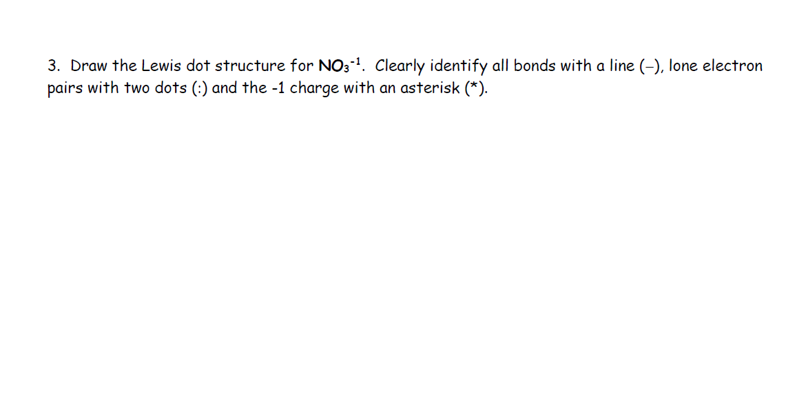 3. Draw the Lewis dot structure for NO3-¹. Clearly identify all bonds with a line (-), lone electron
pairs with two dots (:) and the -1 charge with an asterisk (*).