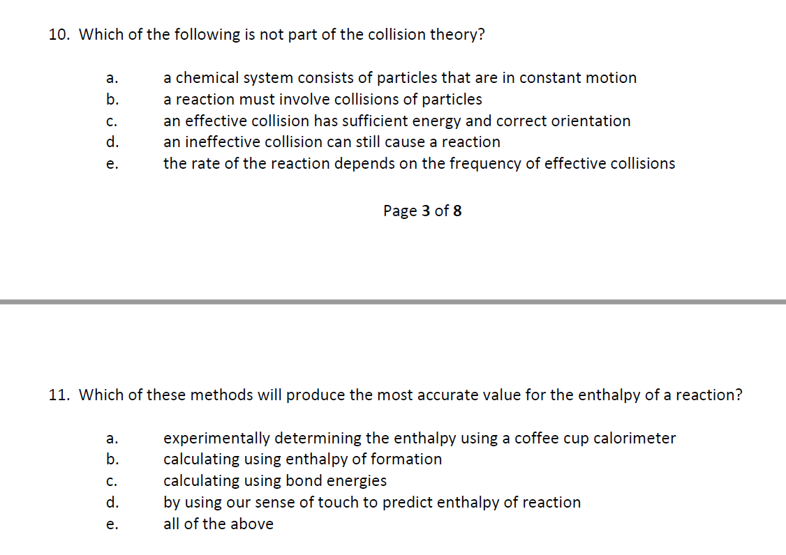 10. Which of the following is not part of the collision theory?
a.
b.
C.
d.
e.
a.
b.
a chemical system consists of particles that are in constant motion
a reaction must involve collisions of particles
an effective collision has sufficient energy and correct orientation
an ineffective collision can still cause a reaction
the rate of the reaction depends on the frequency of effective collisions
11. Which of these methods will produce the most accurate value for the enthalpy of a reaction?
experimentally determining the enthalpy using a coffee cup calorimeter
calculating using enthalpy of formation
calculating using bond energies
by using our sense of touch to predict enthalpy of reaction
all of the above
C.
d.
e.
Page 3 of 8