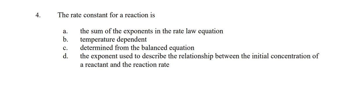 4.
The rate constant for a reaction is
a.
b.
C.
ܘ
d.
the sum of the exponents in the rate law equation
temperature dependent
determined from the balanced equation
the exponent used to describe the relationship between the initial concentration of
a reactant and the reaction rate