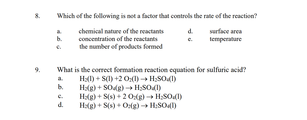 8.
9.
Which of the following is not a factor that controls the rate of the reaction?
chemical nature of the reactants
concentration of the reactants
the number of products formed
a.
b.
C.
a.
b.
d.
e.
What is the correct formation reaction equation for sulfuric acid?
H₂(1) + S(1) +2 O2(1) → H₂SO4(1)
H₂(g) + SO4(g) → H₂SO4(1)
H₂(g) + S(s) + 2 O2(g) → H₂SO4(1)
H₂(g) + S(s) + O2(g) → H₂SO4(1)
C.
d.
surface area
temperature