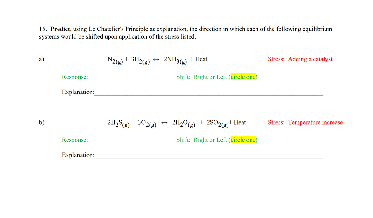 15. Predict, using Le Chatelier's Principle as explanation, the direction in which each of the following equilibrium
systems would be shifted upon application of the stress listed.
a)
b)
Response:
Explanation:
Response:
Explanation:
N2(g) + 3H2(g)
2H₂S(g) + 302(g)
2NH3(g) + Heat
Shift: Right or Left (circle one)
2H₂O(g)
Shift: Right or Left (circle one)
+
2SO2(g)
+ Heat
Stress: Adding a catalyst
Stress: Temperature increase