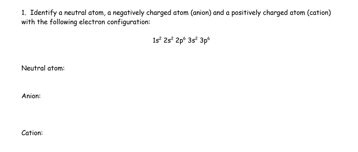 1. Identify a neutral atom, a negatively charged atom (anion) and a positively charged atom (cation)
with the following electron configuration:
Neutral atom:
Anion:
Cation:
1s² 2s² 2p 3s² 3pº