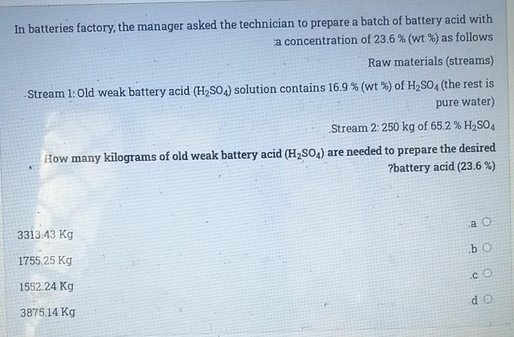 In batteries factory, the manager asked the technician to prepare a batch of battery acid with
a concentration of 23.6 % (wt %) as follows
Raw materials (streams)
Stream 1: Old weak battery acid (H,SO4) solution contains 16.9 % (wt %) of H2SO4 (the rest is
pure water)
.Stream 2: 250 kg of 65.2 % H2SO4
How many kilograms of old weak battery acid (H2SO4) are needed to prepare the desired
?battery acid (23.6 %)
3313.43 Kg
a O
1755.25 Kg
b O
1552.24 Kg
.c O
3875.14 Kg
