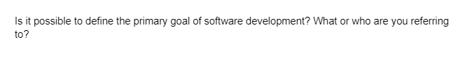 Is it possible to define the primary goal of software development? What or who are you referring
to?