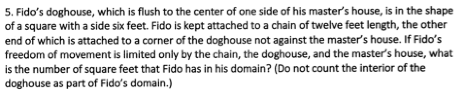 5. Fido's doghouse, which is flush to the center of one side of his master's house, is in the shape
of a square with a side six feet. Fido is kept attached to a chain of twelve feet length, the other
end of which is attached to a corner of the doghouse not against the master's house. If Fido's
freedom of movement is limited only by the chain, the doghouse, and the master's house, what
is the number of square feet that Fido has in his domain? (Do not count the interior of the
doghouse as part of Fido's domain.)