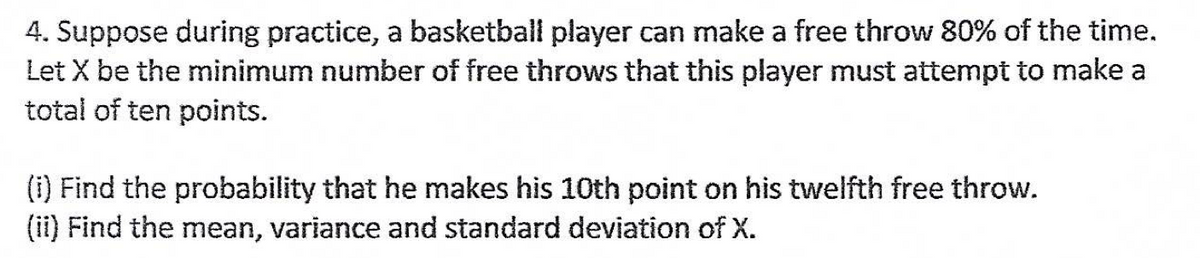 4. Suppose during practice, a basketball player can make a free throw 80% of the time.
Let X be the minimum number of free throws that this player must attempt to make a
total of ten points.
(i) Find the probability that he makes his 10th point on his twelfth free throw.
(ii) Find the mean, variance and standard deviation of X.