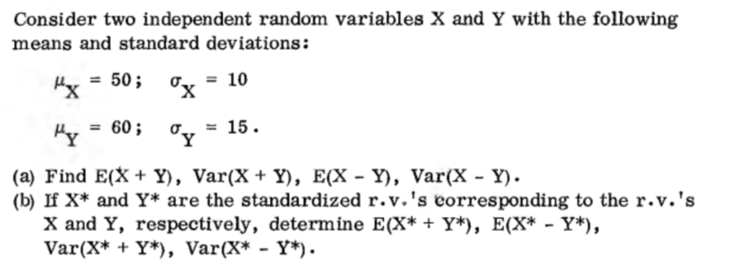 Consider two independent random variables X and Y with the following
means and standard deviations:
"x
"y
= 50;
= 60;
σ₂
ºy
= 10
= 15.
(a) Find E(X+Y), Var(X + Y), E(X - Y), Var(X - Y).
(b) If X* and Y* are the standardized r.v.'s corresponding to the r.v.'s
X and Y, respectively, determine E(X* + Y*), E(X* - Y*),
Var(X* + Y*), Var(X* - Y*).