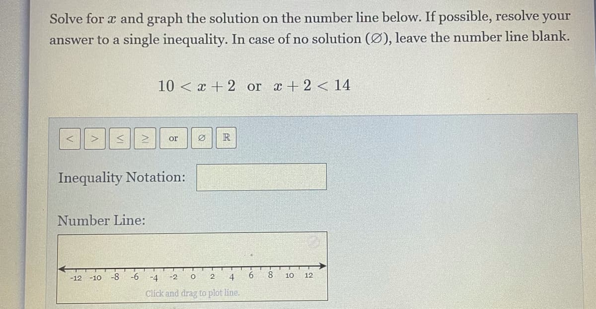 Solve for x and graph the solution on the number line below. If possible, resolve your
answer to a single inequality. In case of no solution (Ø), leave the number line blank.
10 < x + 2 or x +2 < 14
AV
or
Inequality Notation:
Number Line:
-8
-6
-4
-2
4
6
8.
10
12
-12
-10
Click and drag to plot line.
